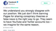 "Nous comprenons que vous n'êtes pas du tout d'accord avec notre position. Nous ne pensons pas qu'interdire les pages pour avoir partagé des théories de conspiration ou de fausses nouvelles est la bonne façon de procéder. Ils semblent aussi avoir des comptes YouTube et Twitter - nous l'imaginons pour la même raison." – Facebook, 13 juillet 2018 "Nous comprenons que vous n'êtes pas du tout d'accord avec notre position. Nous ne pensons pas qu'interdire les pages pour avoir partagé des théories de conspiration ou de fausses nouvelles est la bonne façon de procéder. Ils semblent aussi avoir des comptes YouTube et Twitter - nous l'imaginons pour la même raison." – Facebook, 13 juillet 2018